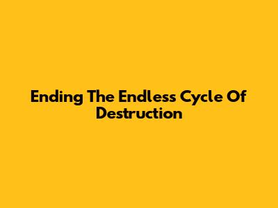 Ending The Endless Cycle Of Destruction