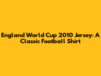 England World Cup 2010 Jersey: A Classic Football Shirt