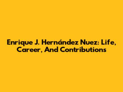 Enrique J. Hernández Nuez: Life, Career, And Contributions
