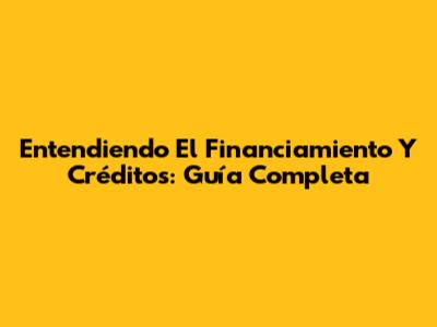 Entendiendo El Financiamiento Y Créditos: Guía Completa