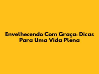 Envelhecendo Com Graça: Dicas Para Uma Vida Plena