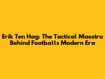 Erik Ten Hag: The Tactical Maestro Behind Football's Modern Era