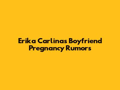 Erika Carlina's Boyfriend Pregnancy Rumors