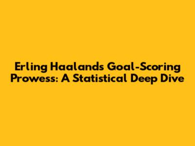 Erling Haaland's Goal-Scoring Prowess: A Statistical Deep Dive