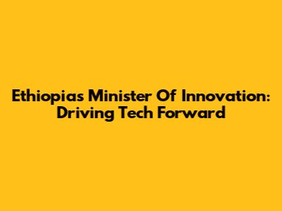 Ethiopia's Minister Of Innovation: Driving Tech Forward