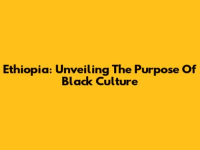 Ethiopia: Unveiling The Purpose Of Black Culture