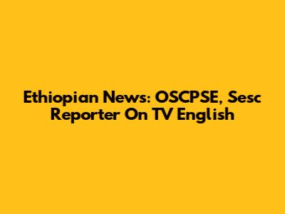 Ethiopian News: OSCPSE, Sesc Reporter On TV English
