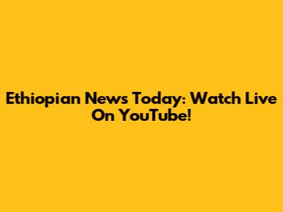 Ethiopian News Today: Watch Live On YouTube!