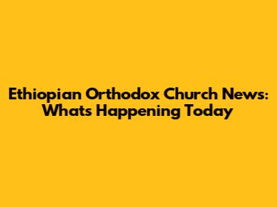 Ethiopian Orthodox Church News: What's Happening Today