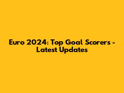 Euro 2024: Top Goal Scorers - Latest Updates