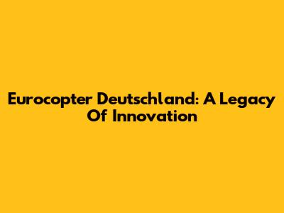 Eurocopter Deutschland: A Legacy Of Innovation