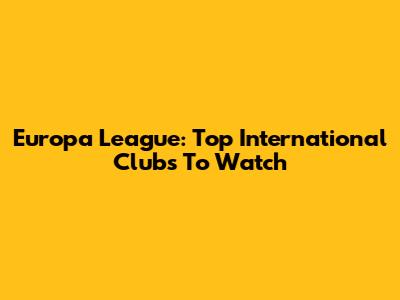 Europa League: Top International Clubs To Watch