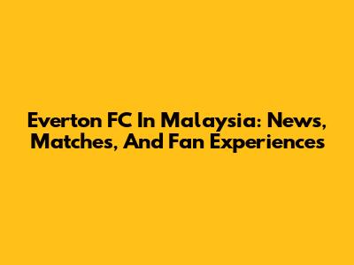Everton FC In Malaysia: News, Matches, And Fan Experiences