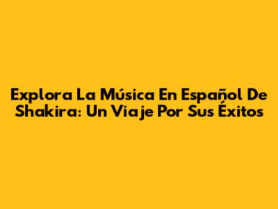 Explora La Música En Español De Shakira: Un Viaje Por Sus Éxitos