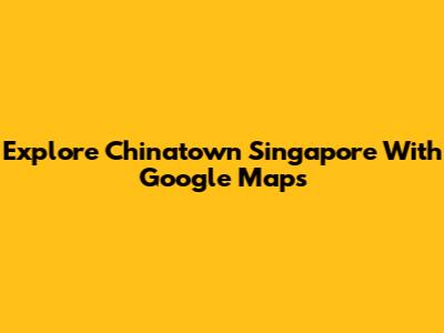 Explore Chinatown Singapore With Google Maps
