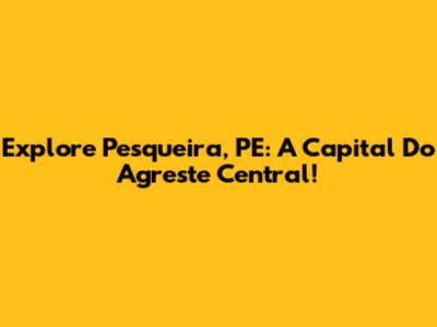 Explore Pesqueira, PE: A Capital Do Agreste Central!