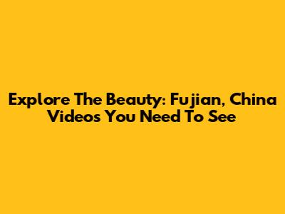 Explore The Beauty: Fujian, China Videos You Need To See