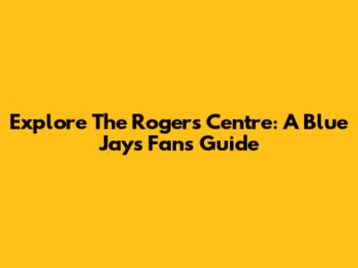 Explore The Rogers Centre: A Blue Jays Fan's Guide