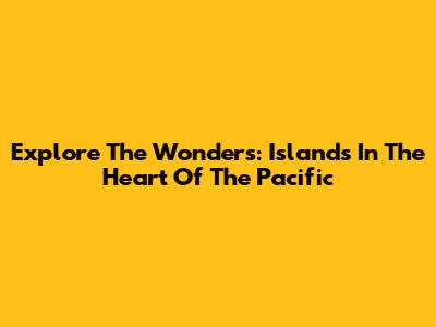 Explore The Wonders: Islands In The Heart Of The Pacific