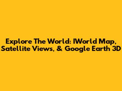 Explore The World: IWorld Map, Satellite Views, & Google Earth 3D
