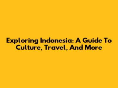 Exploring Indonesia: A Guide To Culture, Travel, And More