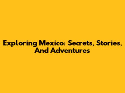 Exploring Mexico: Secrets, Stories, And Adventures