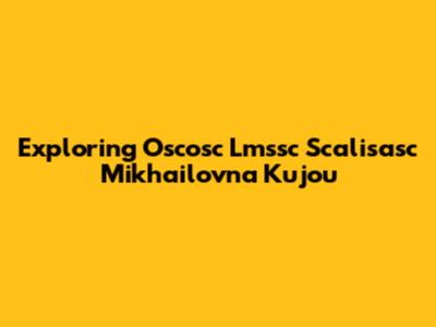 Exploring Oscosc Lmssc Scalisasc Mikhailovna Kujou