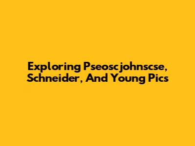 Exploring Pseoscjohnscse, Schneider, And Young Pics