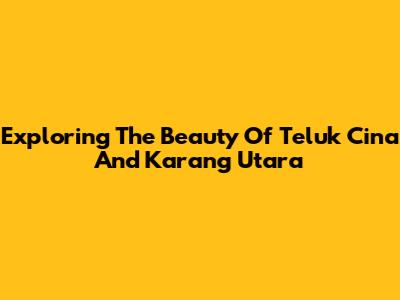 Exploring The Beauty Of Teluk Cina And Karang Utara