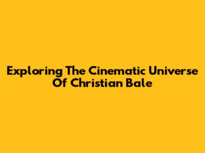 Exploring The Cinematic Universe Of Christian Bale