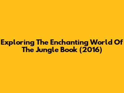 Exploring The Enchanting World Of The Jungle Book (2016)