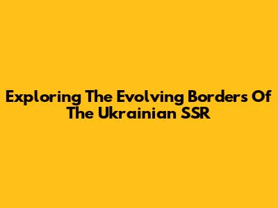 Exploring The Evolving Borders Of The Ukrainian SSR
