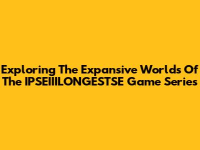 Exploring The Expansive Worlds Of The IPSEIIILONGESTSE Game Series