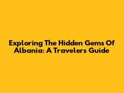 Exploring The Hidden Gems Of Albania: A Traveler's Guide