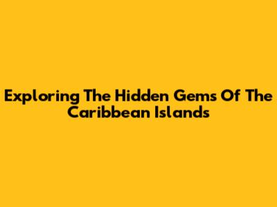 Exploring The Hidden Gems Of The Caribbean Islands