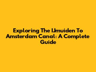 Exploring The IJmuiden To Amsterdam Canal: A Complete Guide