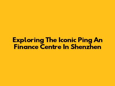 Exploring The Iconic Ping An Finance Centre In Shenzhen