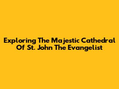 Exploring The Majestic Cathedral Of St. John The Evangelist