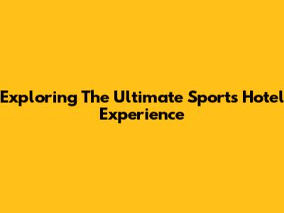 Exploring The Ultimate Sports Hotel Experience