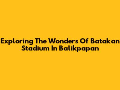 Exploring The Wonders Of Batakan Stadium In Balikpapan