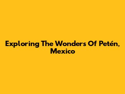 Exploring The Wonders Of Petén, Mexico