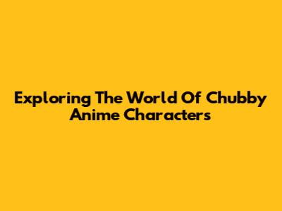 Exploring The World Of Chubby Anime Characters