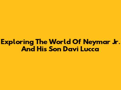Exploring The World Of Neymar Jr. And His Son Davi Lucca