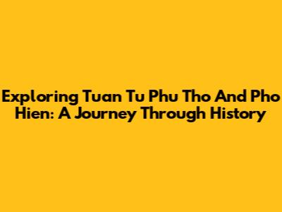 Exploring Tuan Tu Phu Tho And Pho Hien: A Journey Through History