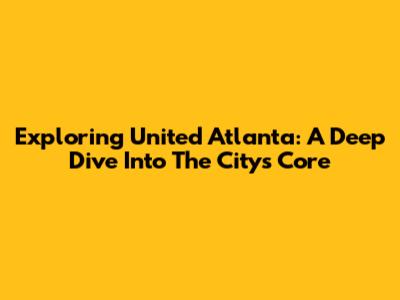Exploring United Atlanta: A Deep Dive Into The City's Core