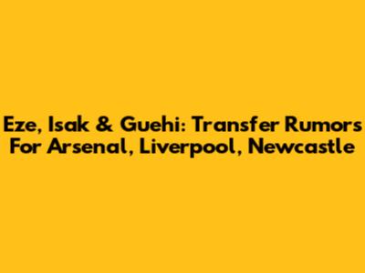 Eze, Isak & Guehi: Transfer Rumors For Arsenal, Liverpool, Newcastle
