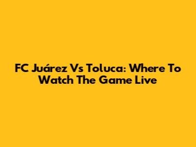 FC Juárez Vs Toluca: Where To Watch The Game Live