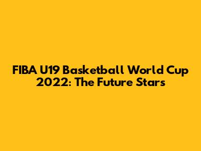 FIBA U19 Basketball World Cup 2022: The Future Stars