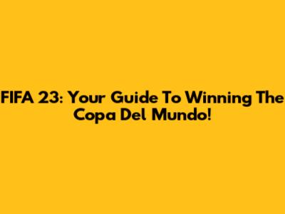 FIFA 23: Your Guide To Winning The Copa Del Mundo!