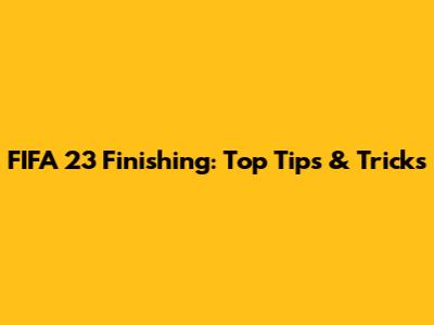 FIFA 23 Finishing: Top Tips & Tricks